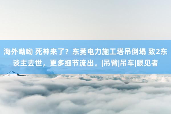 海外呦呦 死神来了？东莞电力施工塔吊倒塌 致2东谈主去世，更多细节流出。|吊臂|吊车|眼见者