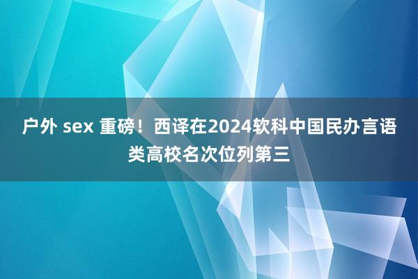 户外 sex 重磅！西译在2024软科中国民办言语类高校名次位列第三