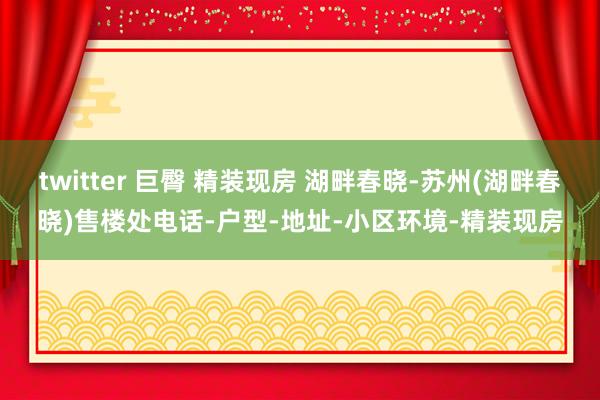 twitter 巨臀 精装现房 湖畔春晓-苏州(湖畔春晓)售楼处电话-户型-地址-小区环境-精装现房