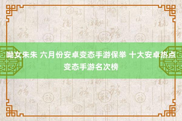 呦女朱朱 六月份安卓变态手游保举 十大安卓热点变态手游名次榜