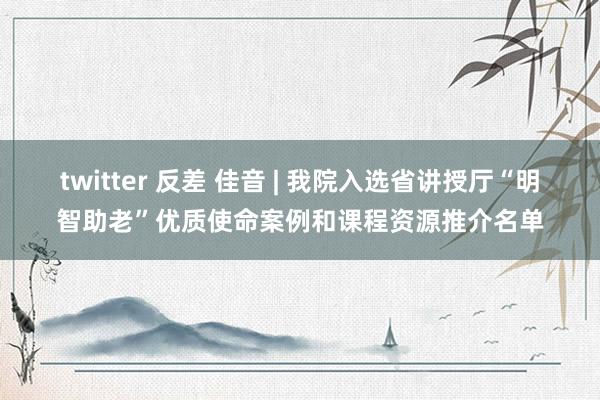 twitter 反差 佳音 | 我院入选省讲授厅“明智助老”优质使命案例和课程资源推介名单