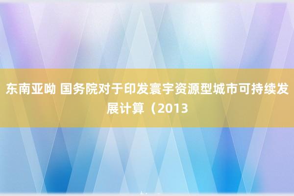 东南亚呦 国务院对于印发寰宇资源型城市可持续发展计算（2013