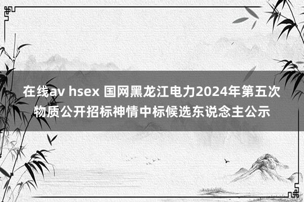 在线av hsex 国网黑龙江电力2024年第五次物质公开招标神情中标候选东说念主公示