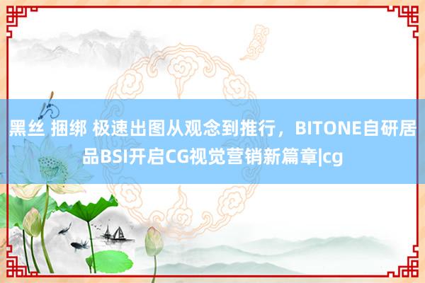 黑丝 捆绑 极速出图从观念到推行，BITONE自研居品BSI开启CG视觉营销新篇章|cg