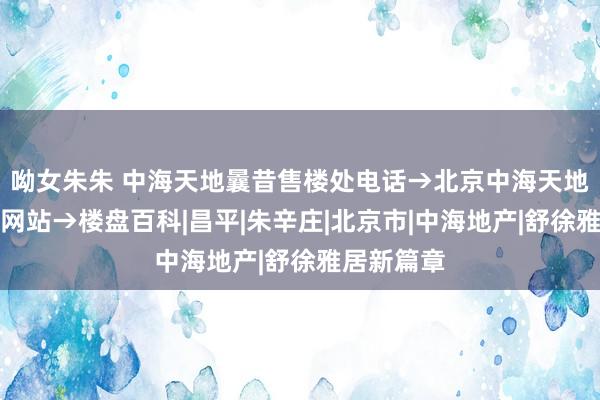 呦女朱朱 中海天地曩昔售楼处电话→北京中海天地曩昔官方网站→楼盘百科|昌平|朱辛庄|北京市|中海地产|舒徐雅居新篇章