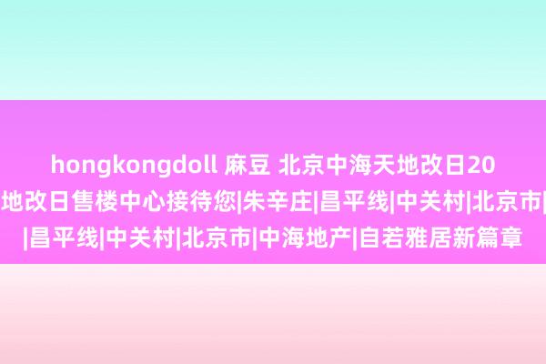 hongkongdoll 麻豆 北京中海天地改日2024官方网站发布丨中海天地改日售楼中心接待您|朱辛庄|昌平线|中关村|北京市|中海地产|自若雅居新篇章