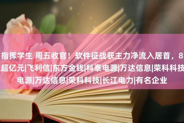 指挥学生 周五收官！软件征战获主力净流入居首，89只个股主力净流入超亿元|飞利信|东方金钱|科泰电源|万达信息|荣科科技|长江电力|有名企业