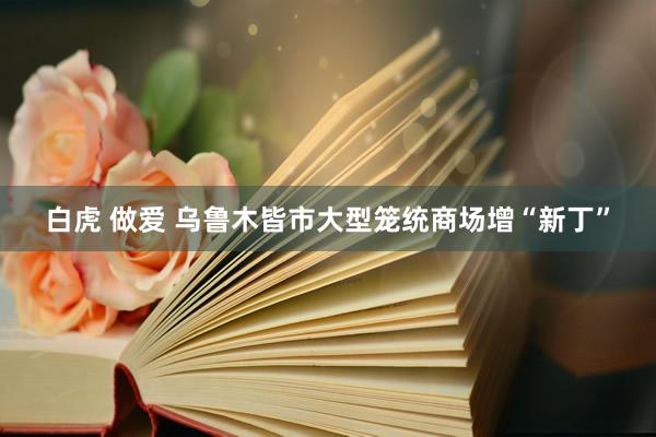 白虎 做爱 乌鲁木皆市大型笼统商场增“新丁”